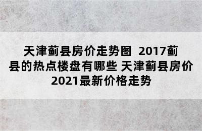 天津蓟县房价走势图  2017蓟县的热点楼盘有哪些 天津蓟县房价2021最新价格走势